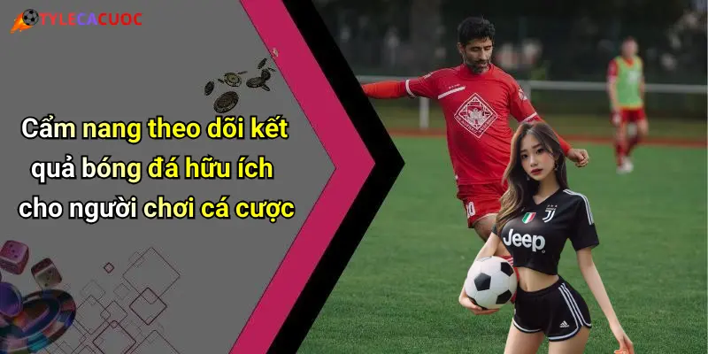 Cẩm nang theo dõi kết quả bóng đá hữu ích cho người chơi cá cược